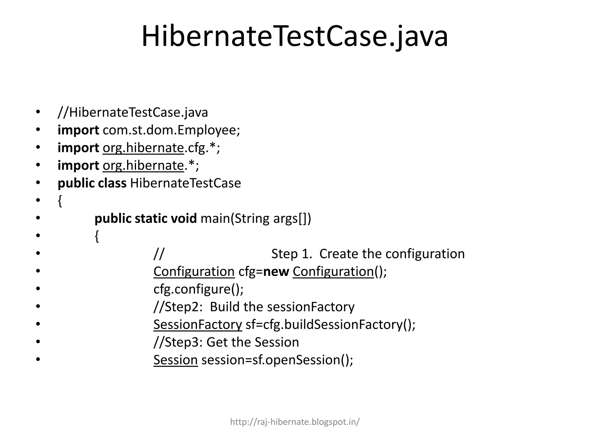 HibernateTestCase.java
• //HibernateTestCase.java
• import com.st.dom.Employee;
• import org.hibernate.cfg.*;
• import org.hibernate.*;
• public class HibernateTestCase
• {
• public static void main(String args[])
• {
• // Step 1. Create the configuration
• Configuration cfg=new Configuration();
• cfg.configure();
• //Step2: Build the sessionFactory
• SessionFactory sf=cfg.buildSessionFactory();
• //Step3: Get the Session
• Session session=sf.openSession();
http://raj-hibernate.blogspot.in/
 