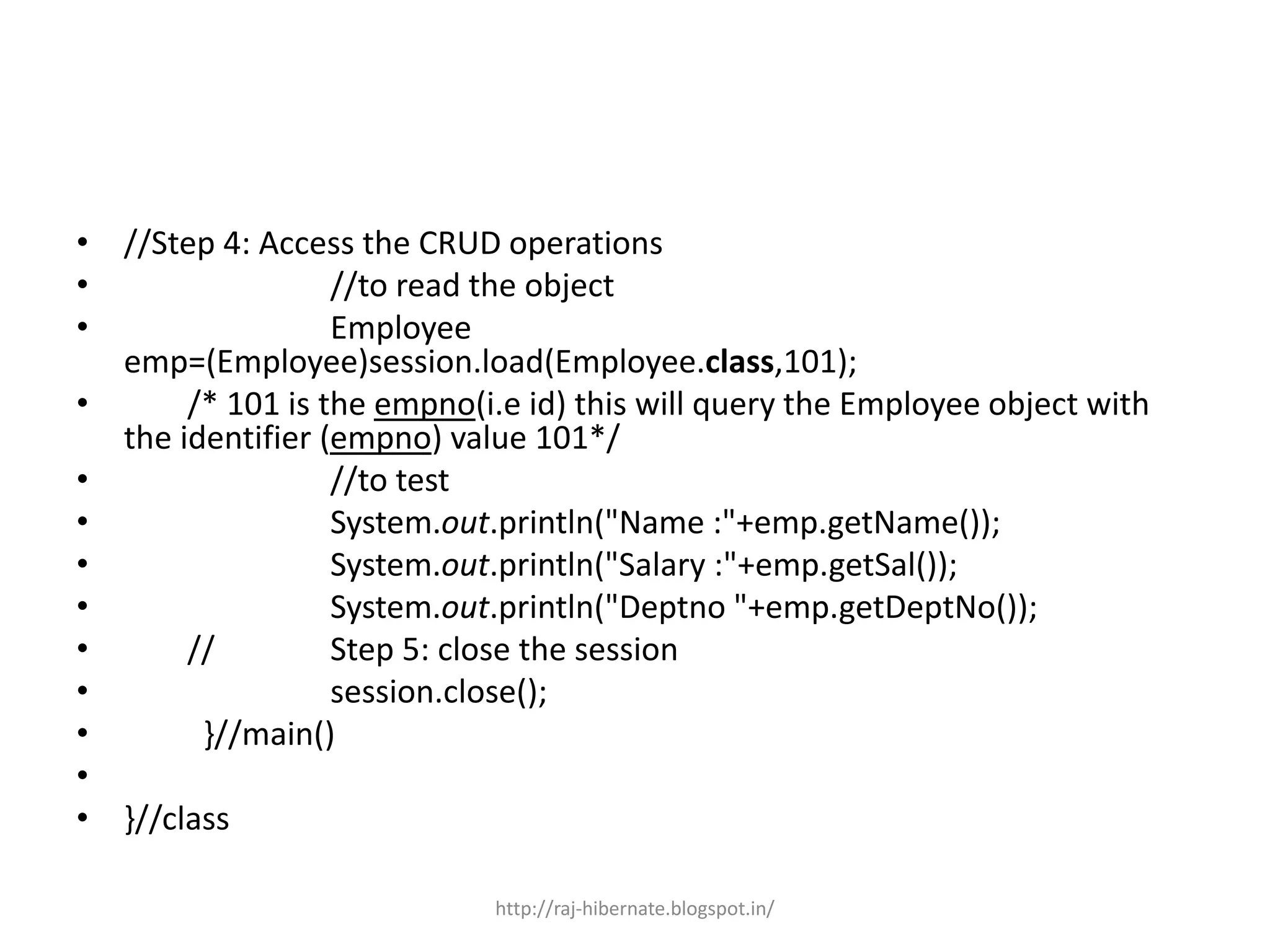 • //Step 4: Access the CRUD operations
• //to read the object
• Employee
emp=(Employee)session.load(Employee.class,101);
• /* 101 is the empno(i.e id) this will query the Employee object with
the identifier (empno) value 101*/
• //to test
• System.out.println("Name :"+emp.getName());
• System.out.println("Salary :"+emp.getSal());
• System.out.println("Deptno "+emp.getDeptNo());
• // Step 5: close the session
• session.close();
• }//main()
•
• }//class
http://raj-hibernate.blogspot.in/
 