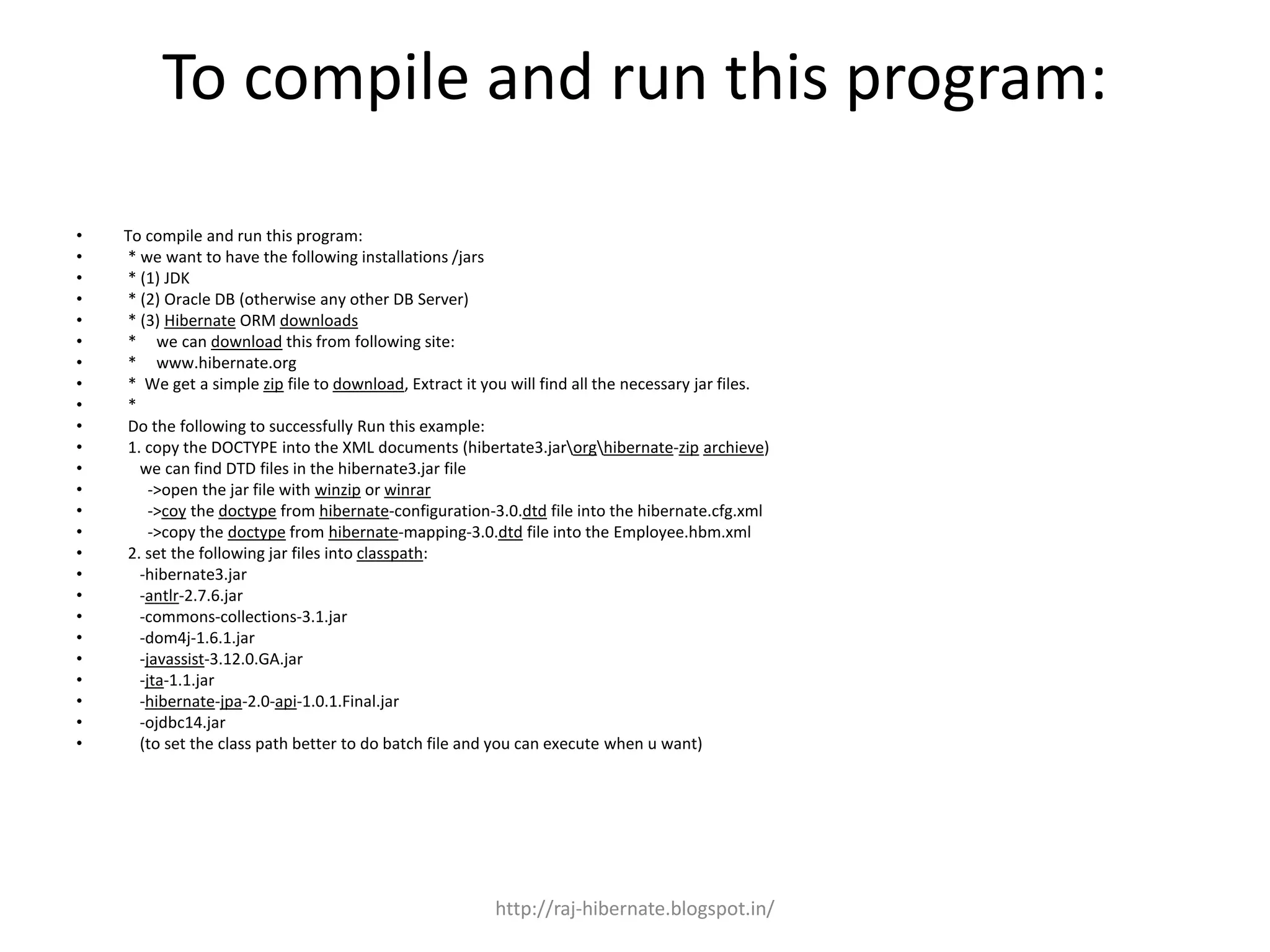 To compile and run this program:
• To compile and run this program:
• * we want to have the following installations /jars
• * (1) JDK
• * (2) Oracle DB (otherwise any other DB Server)
• * (3) Hibernate ORM downloads
• * we can download this from following site:
• * www.hibernate.org
• * We get a simple zip file to download, Extract it you will find all the necessary jar files.
• *
• Do the following to successfully Run this example:
• 1. copy the DOCTYPE into the XML documents (hibertate3.jarorghibernate-zip archieve)
• we can find DTD files in the hibernate3.jar file
• ->open the jar file with winzip or winrar
• ->coy the doctype from hibernate-configuration-3.0.dtd file into the hibernate.cfg.xml
• ->copy the doctype from hibernate-mapping-3.0.dtd file into the Employee.hbm.xml
• 2. set the following jar files into classpath:
• -hibernate3.jar
• -antlr-2.7.6.jar
• -commons-collections-3.1.jar
• -dom4j-1.6.1.jar
• -javassist-3.12.0.GA.jar
• -jta-1.1.jar
• -hibernate-jpa-2.0-api-1.0.1.Final.jar
• -ojdbc14.jar
• (to set the class path better to do batch file and you can execute when u want)
http://raj-hibernate.blogspot.in/
 