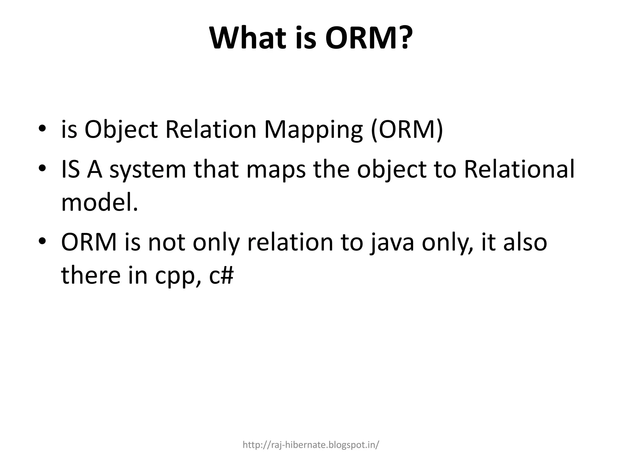 What is ORM?
• is Object Relation Mapping (ORM)
• IS A system that maps the object to Relational
model.
• ORM is not only relation to java only, it also
there in cpp, c#
http://raj-hibernate.blogspot.in/
 