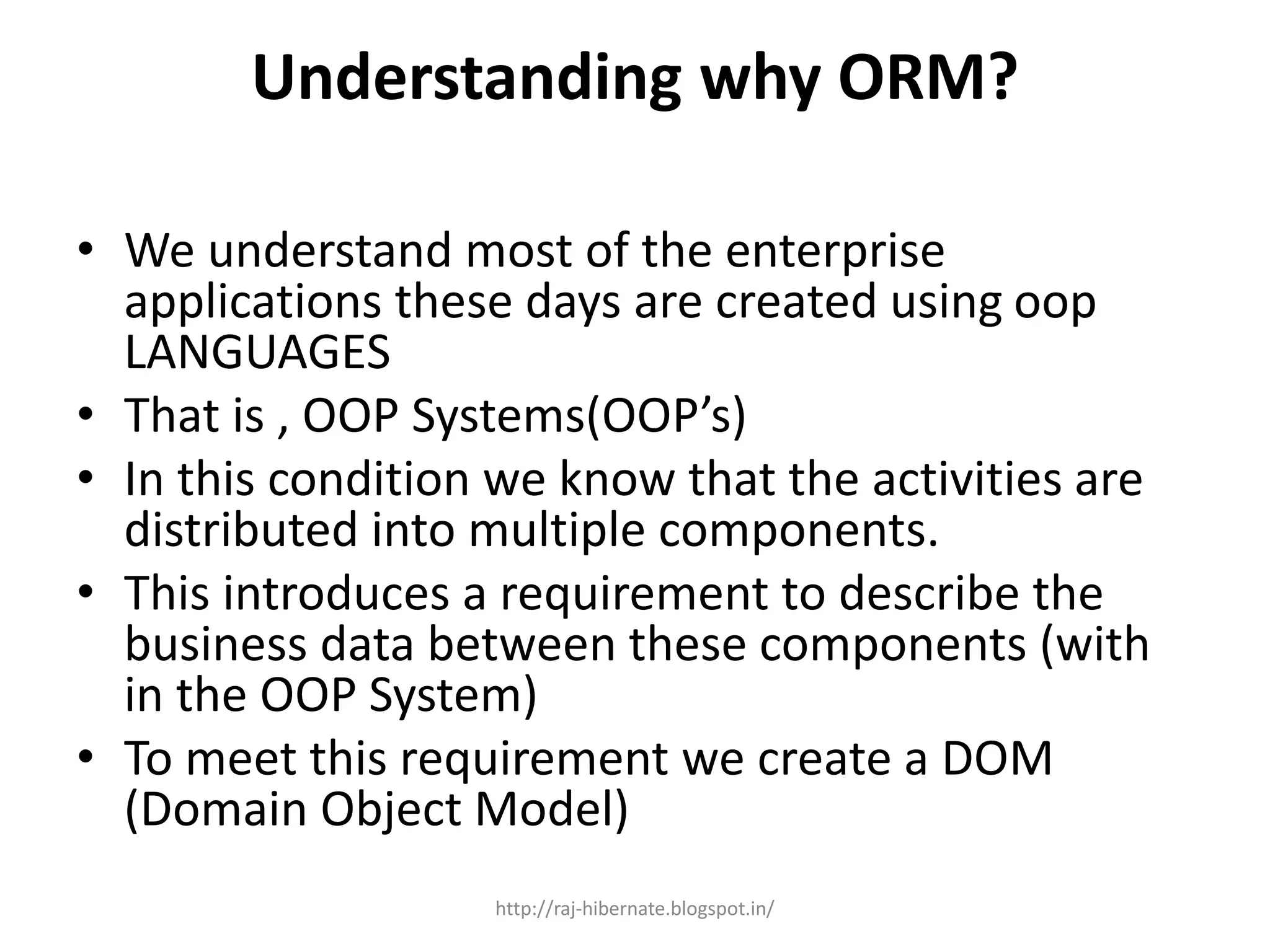 Understanding why ORM?
• We understand most of the enterprise
applications these days are created using oop
LANGUAGES
• That is , OOP Systems(OOP’s)
• In this condition we know that the activities are
distributed into multiple components.
• This introduces a requirement to describe the
business data between these components (with
in the OOP System)
• To meet this requirement we create a DOM
(Domain Object Model)
http://raj-hibernate.blogspot.in/
 
