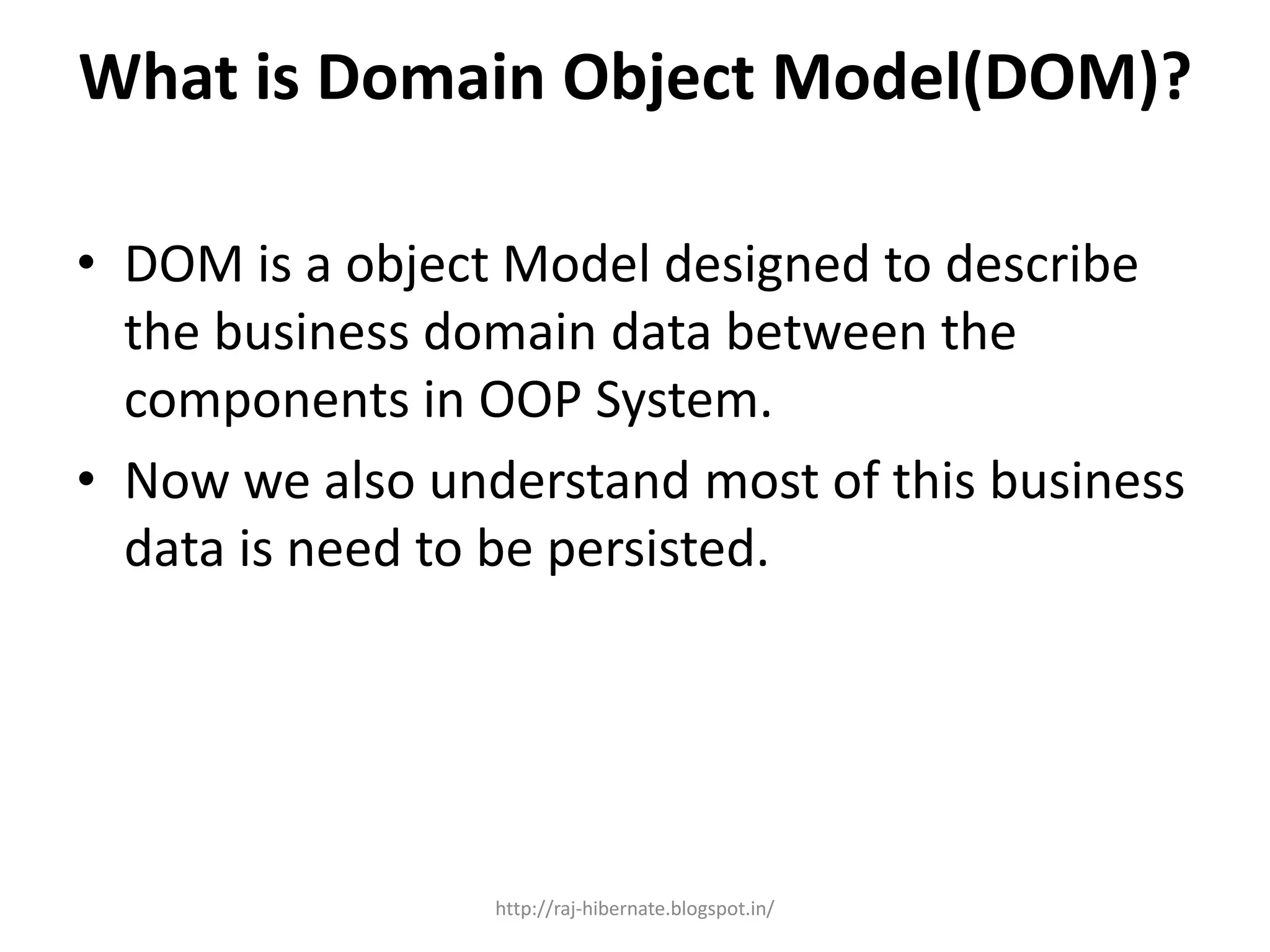 What is Domain Object Model(DOM)?
• DOM is a object Model designed to describe
the business domain data between the
components in OOP System.
• Now we also understand most of this business
data is need to be persisted.
http://raj-hibernate.blogspot.in/
 