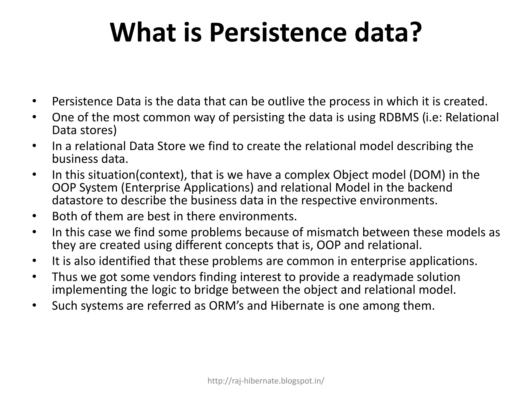 What is Persistence data?
• Persistence Data is the data that can be outlive the process in which it is created.
• One of the most common way of persisting the data is using RDBMS (i.e: Relational
Data stores)
• In a relational Data Store we find to create the relational model describing the
business data.
• In this situation(context), that is we have a complex Object model (DOM) in the
OOP System (Enterprise Applications) and relational Model in the backend
datastore to describe the business data in the respective environments.
• Both of them are best in there environments.
• In this case we find some problems because of mismatch between these models as
they are created using different concepts that is, OOP and relational.
• It is also identified that these problems are common in enterprise applications.
• Thus we got some vendors finding interest to provide a readymade solution
implementing the logic to bridge between the object and relational model.
• Such systems are referred as ORM’s and Hibernate is one among them.
http://raj-hibernate.blogspot.in/
 