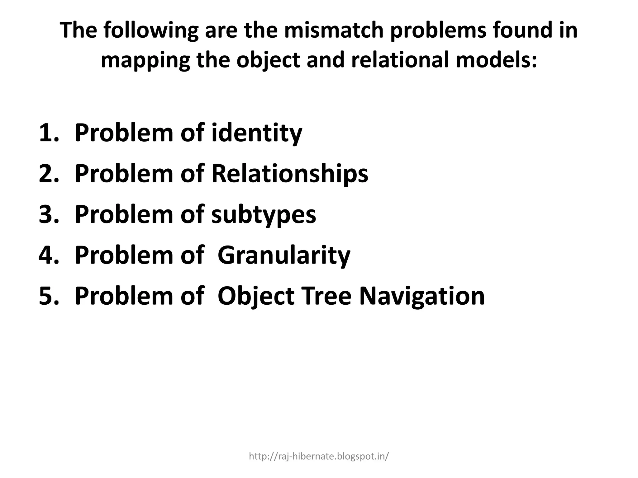 The following are the mismatch problems found in
mapping the object and relational models:
1. Problem of identity
2. Problem of Relationships
3. Problem of subtypes
4. Problem of Granularity
5. Problem of Object Tree Navigation
http://raj-hibernate.blogspot.in/
 