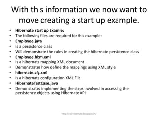 With this information we now want to
move creating a start up example.
• Hibernate start up Examle:
• The following files are required for this example:
• Employee.java
• Is a persistence class
• Will demonstrate the rules in creating the hibernate persistence class
• Employee.hbm.xml
• Is a hibernate mapping XML document
• Demonstrates how define the mappings using XML style
• hibernate.cfg.xml
• is a hibernate configuration XML File
• HibernateTestCase.java
• Demonstrates implementing the steps involved in accessing the
persistence objects using Hibernate API
http://raj-hibernate.blogspot.in/
 