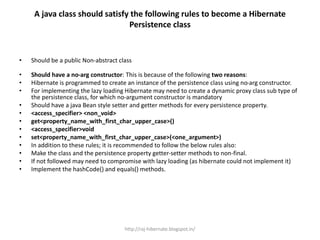 A java class should satisfy the following rules to become a Hibernate
Persistence class
• Should be a public Non-abstract class
• Should have a no-arg constructor: This is because of the following two reasons:
• Hibernate is programmed to create an instance of the persistence class using no-arg constructor.
• For implementing the lazy loading Hibernate may need to create a dynamic proxy class sub type of
the persistence class, for which no-argument constructor is mandatory
• Should have a java Bean style setter and getter methods for every persistence property.
• <access_specifier> <non_void>
• get<property_name_with_first_char_upper_case>()
• <access_specifier>void
• set<property_name_with_first_char_upper_case>(<one_argument>)
• In addition to these rules; it is recommended to follow the below rules also:
• Make the class and the persistence property getter-setter methods to non-final.
• If not followed may need to compromise with lazy loading (as hibernate could not implement it)
• Implement the hashCode() and equals() methods.
http://raj-hibernate.blogspot.in/
 