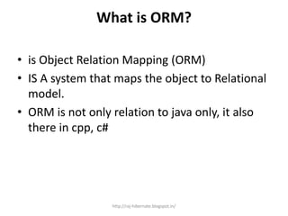What is ORM?
• is Object Relation Mapping (ORM)
• IS A system that maps the object to Relational
model.
• ORM is not only relation to java only, it also
there in cpp, c#
http://raj-hibernate.blogspot.in/
 