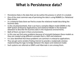 What is Persistence data?
• Persistence Data is the data that can be outlive the process in which it is created.
• One of the most common way of persisting the data is using RDBMS (i.e: Relational
Data stores)
• In a relational Data Store we find to create the relational model describing the
business data.
• In this situation(context), that is we have a complex Object model (DOM) in the
OOP System (Enterprise Applications) and relational Model in the backend
datastore to describe the business data in the respective environments.
• Both of them are best in there environments.
• In this case we find some problems because of mismatch between these models as
they are created using different concepts that is, OOP and relational.
• It is also identified that these problems are common in enterprise applications.
• Thus we got some vendors finding interest to provide a readymade solution
implementing the logic to bridge between the object and relational model.
• Such systems are referred as ORM’s and Hibernate is one among them.
http://raj-hibernate.blogspot.in/
 