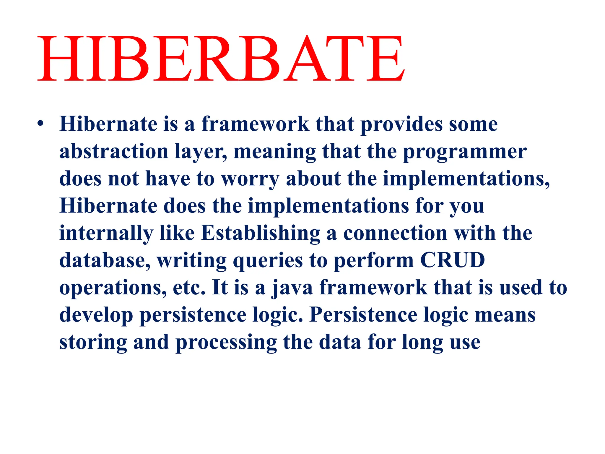 HIBERBATE
• Hibernate is a framework that provides some
abstraction layer, meaning that the programmer
does not have to worry about the implementations,
Hibernate does the implementations for you
internally like Establishing a connection with the
database, writing queries to perform CRUD
operations, etc. It is a java framework that is used to
develop persistence logic. Persistence logic means
storing and processing the data for long use
 