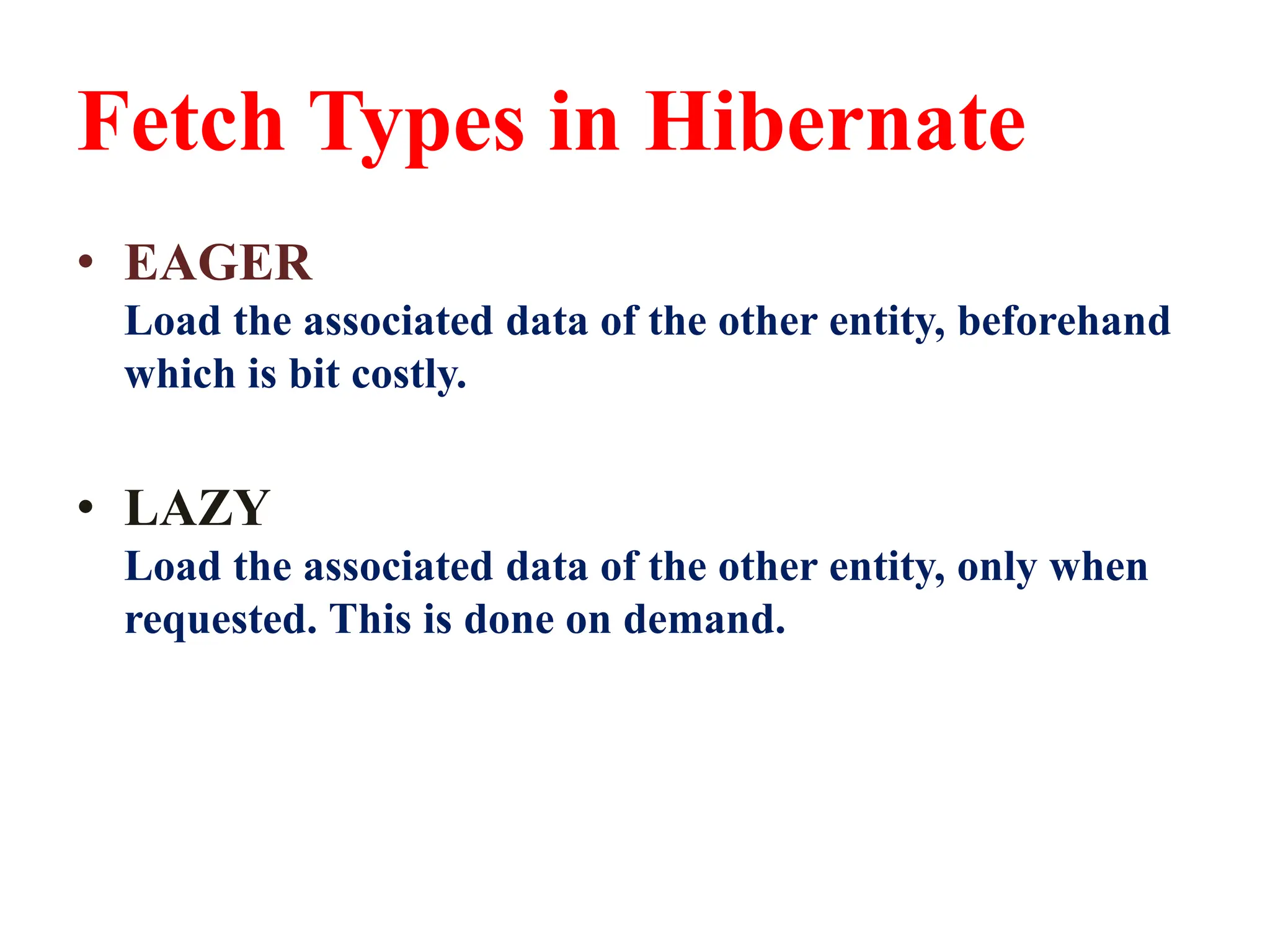 Fetch Types in Hibernate
• EAGER
Load the associated data of the other entity, beforehand
which is bit costly.
• LAZY
Load the associated data of the other entity, only when
requested. This is done on demand.
 