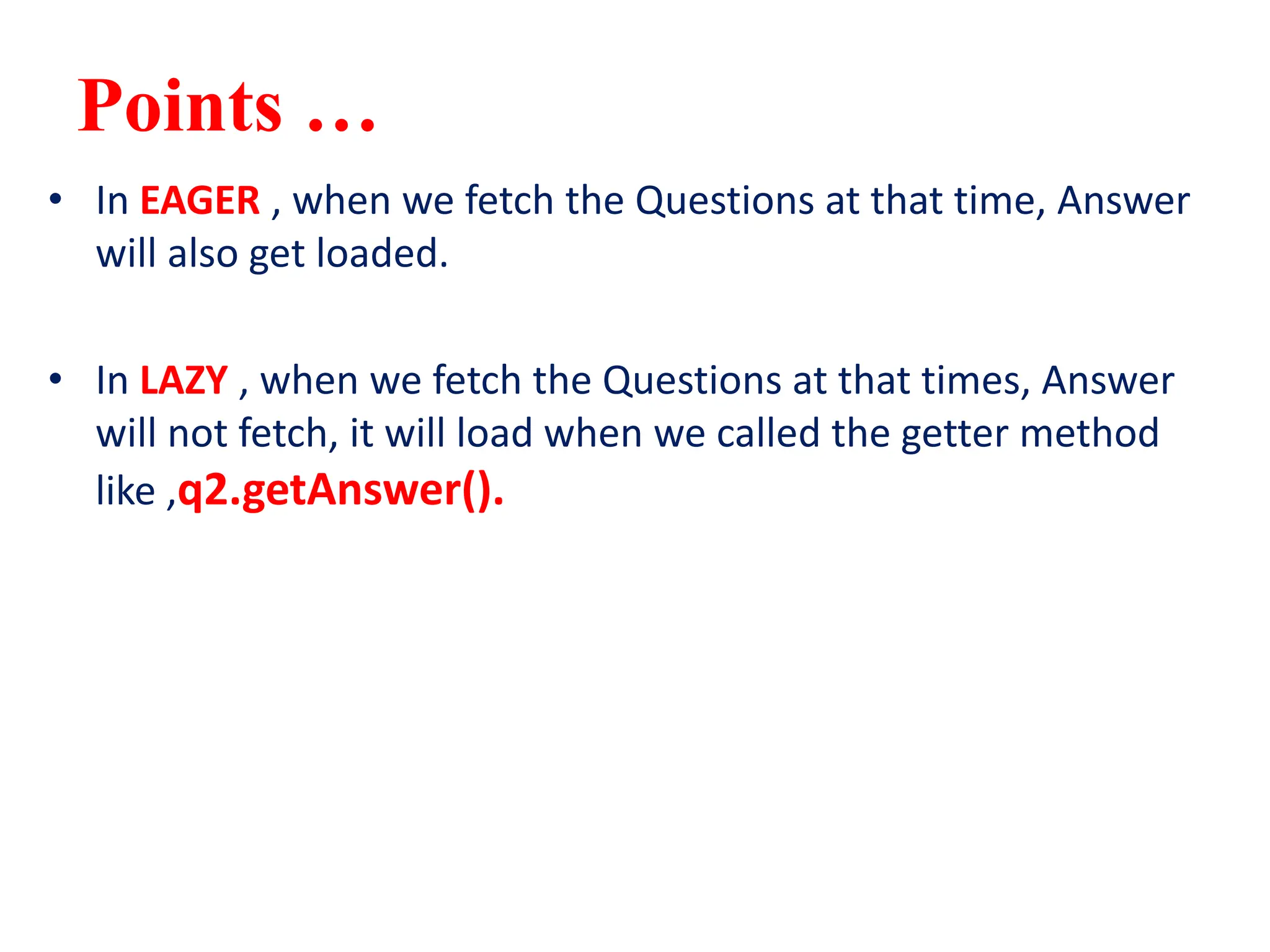 Points …
• In EAGER , when we fetch the Questions at that time, Answer
will also get loaded.
• In LAZY , when we fetch the Questions at that times, Answer
will not fetch, it will load when we called the getter method
like ,q2.getAnswer().
 