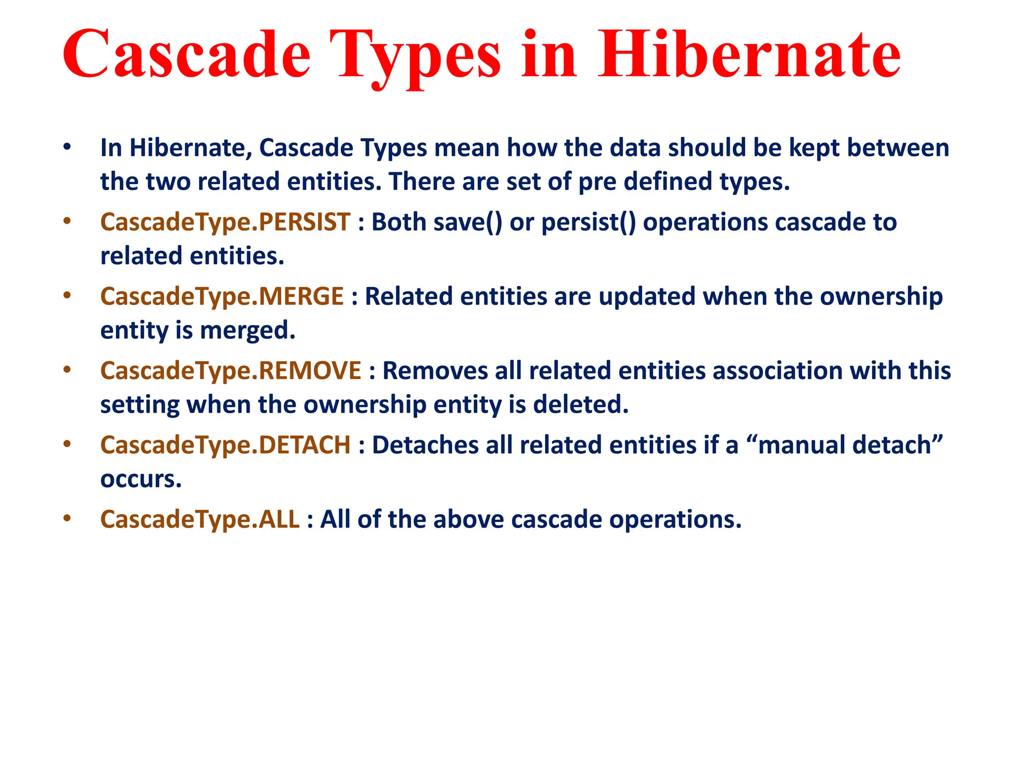 Cascade Types in Hibernate
• In Hibernate, Cascade Types mean how the data should be kept between
the two related entities. There are set of pre defined types.
• CascadeType.PERSIST : Both save() or persist() operations cascade to
related entities.
• CascadeType.MERGE : Related entities are updated when the ownership
entity is merged.
• CascadeType.REMOVE : Removes all related entities association with this
setting when the ownership entity is deleted.
• CascadeType.DETACH : Detaches all related entities if a “manual detach”
occurs.
• CascadeType.ALL : All of the above cascade operations.
 
