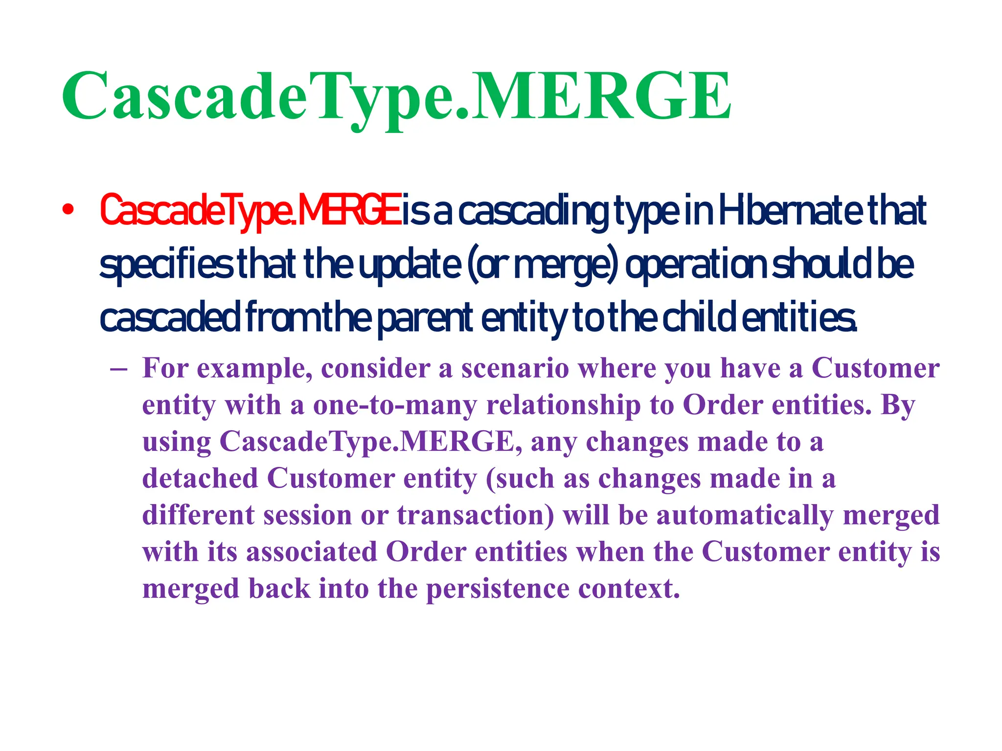 CascadeType.MERGE
• CascadeType.MERGEisacascadingtypeinHibernatethat
specifiesthattheupdate(ormerge)operationshouldbe
cascadedfromtheparententitytothechild entities.
– For example, consider a scenario where you have a Customer
entity with a one-to-many relationship to Order entities. By
using CascadeType.MERGE, any changes made to a
detached Customer entity (such as changes made in a
different session or transaction) will be automatically merged
with its associated Order entities when the Customer entity is
merged back into the persistence context.
 