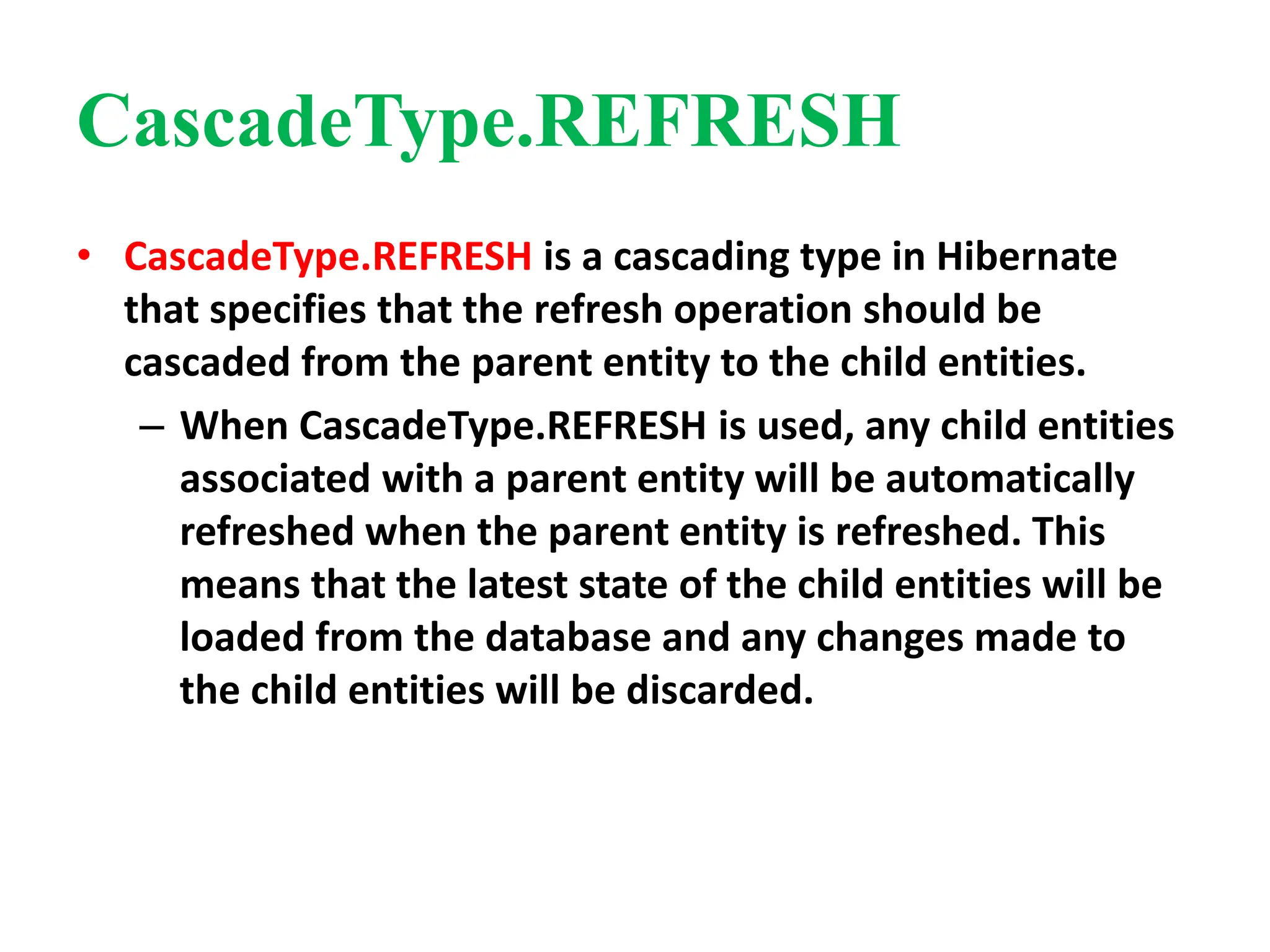 CascadeType.REFRESH
• CascadeType.REFRESH is a cascading type in Hibernate
that specifies that the refresh operation should be
cascaded from the parent entity to the child entities.
– When CascadeType.REFRESH is used, any child entities
associated with a parent entity will be automatically
refreshed when the parent entity is refreshed. This
means that the latest state of the child entities will be
loaded from the database and any changes made to
the child entities will be discarded.
 