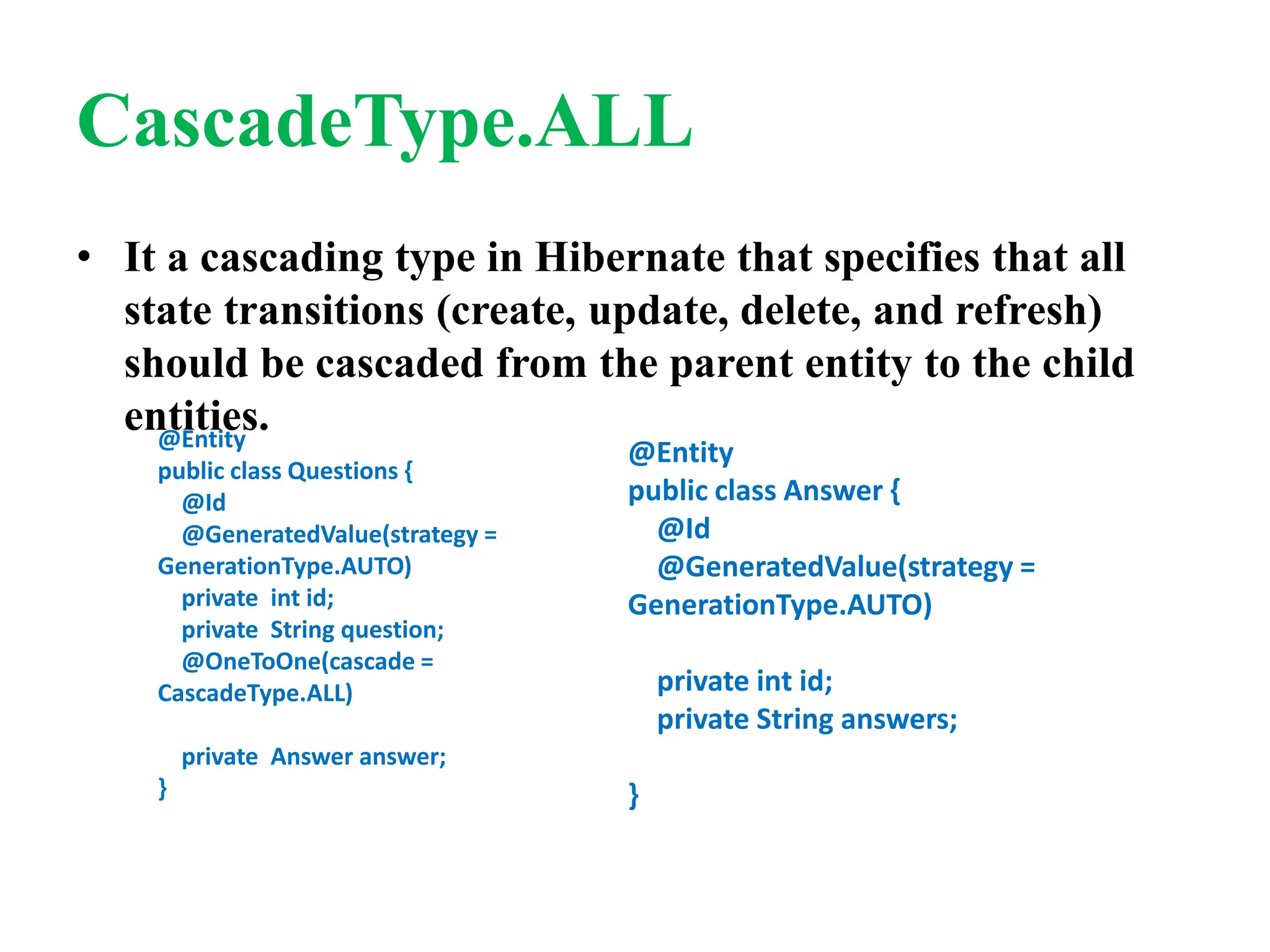 CascadeType.ALL
• It a cascading type in Hibernate that specifies that all
state transitions (create, update, delete, and refresh)
should be cascaded from the parent entity to the child
entities.
@Entity
public class Questions {
@Id
@GeneratedValue(strategy =
GenerationType.AUTO)
private int id;
private String question;
@OneToOne(cascade =
CascadeType.ALL)
private Answer answer;
}
@Entity
public class Answer {
@Id
@GeneratedValue(strategy =
GenerationType.AUTO)
private int id;
private String answers;
}
 