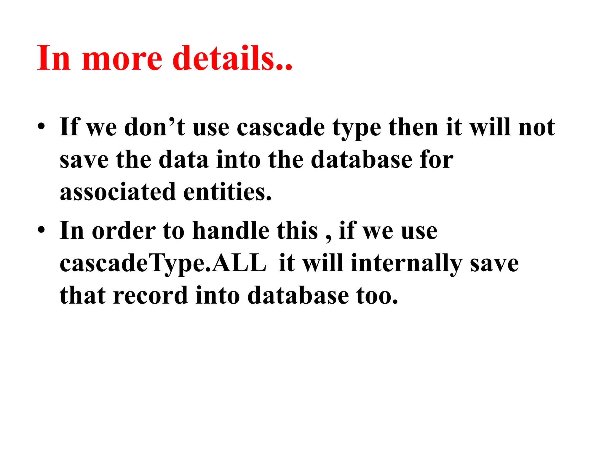 In more details..
• If we don’t use cascade type then it will not
save the data into the database for
associated entities.
• In order to handle this , if we use
cascadeType.ALL it will internally save
that record into database too.
 