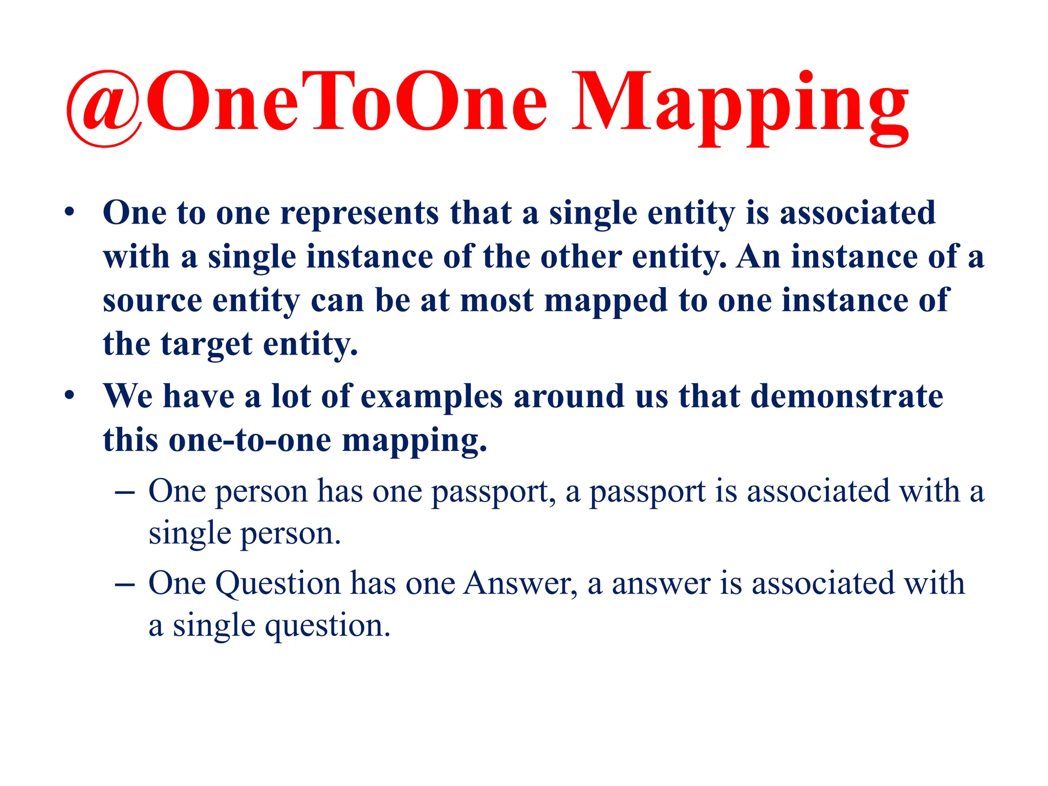 @OneToOne Mapping
• One to one represents that a single entity is associated
with a single instance of the other entity. An instance of a
source entity can be at most mapped to one instance of
the target entity.
• We have a lot of examples around us that demonstrate
this one-to-one mapping.
– One person has one passport, a passport is associated with a
single person.
– One Question has one Answer, a answer is associated with
a single question.
 