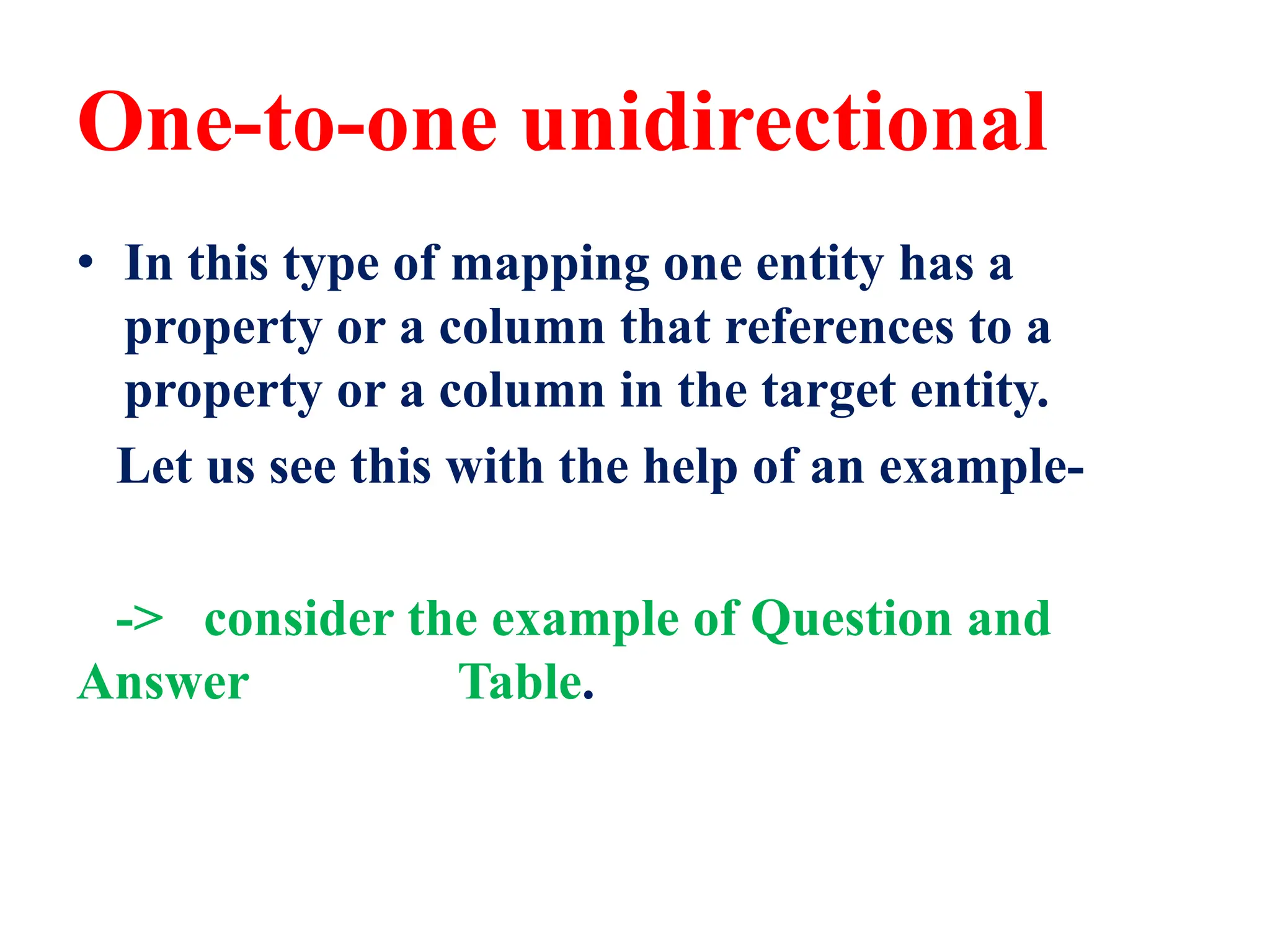 One-to-one unidirectional
• In this type of mapping one entity has a
property or a column that references to a
property or a column in the target entity.
Let us see this with the help of an example-
-> consider the example of Question and
Answer Table.
 