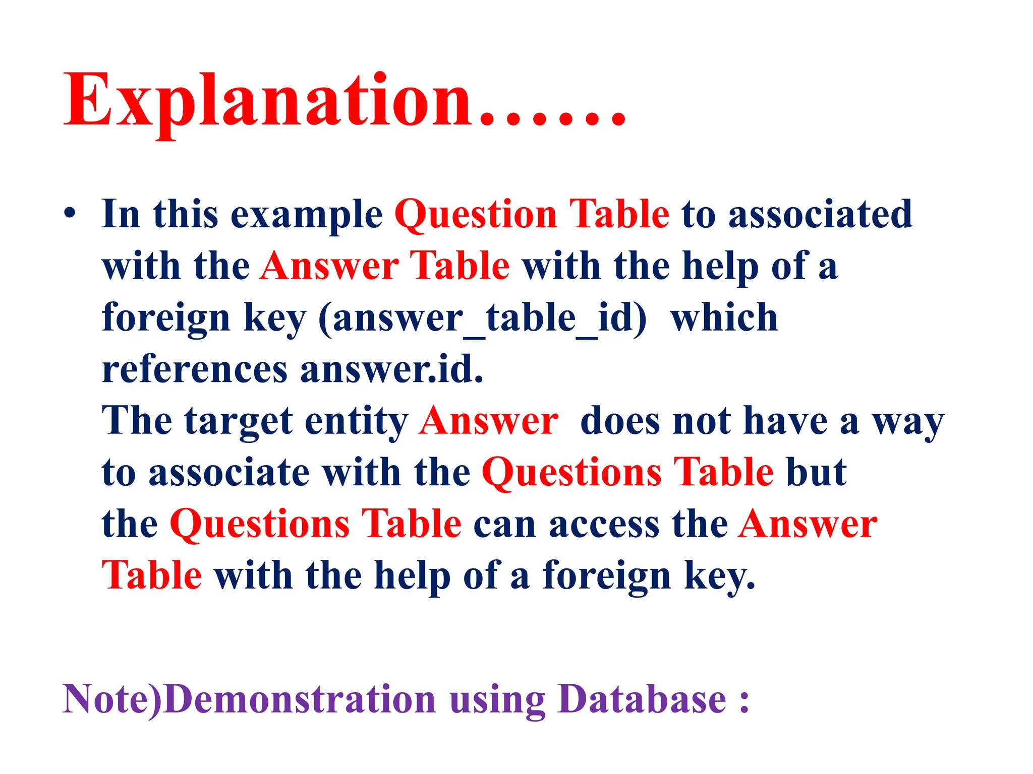 Explanation……
• In this example Question Table to associated
with the Answer Table with the help of a
foreign key (answer_table_id) which
references answer.id.
The target entity Answer does not have a way
to associate with the Questions Table but
the Questions Table can access the Answer
Table with the help of a foreign key.
Note)Demonstration using Database :
 