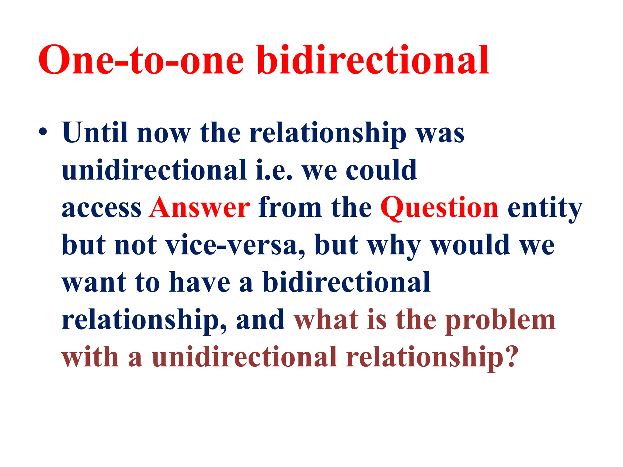One-to-one bidirectional
• Until now the relationship was
unidirectional i.e. we could
access Answer from the Question entity
but not vice-versa, but why would we
want to have a bidirectional
relationship, and what is the problem
with a unidirectional relationship?
 