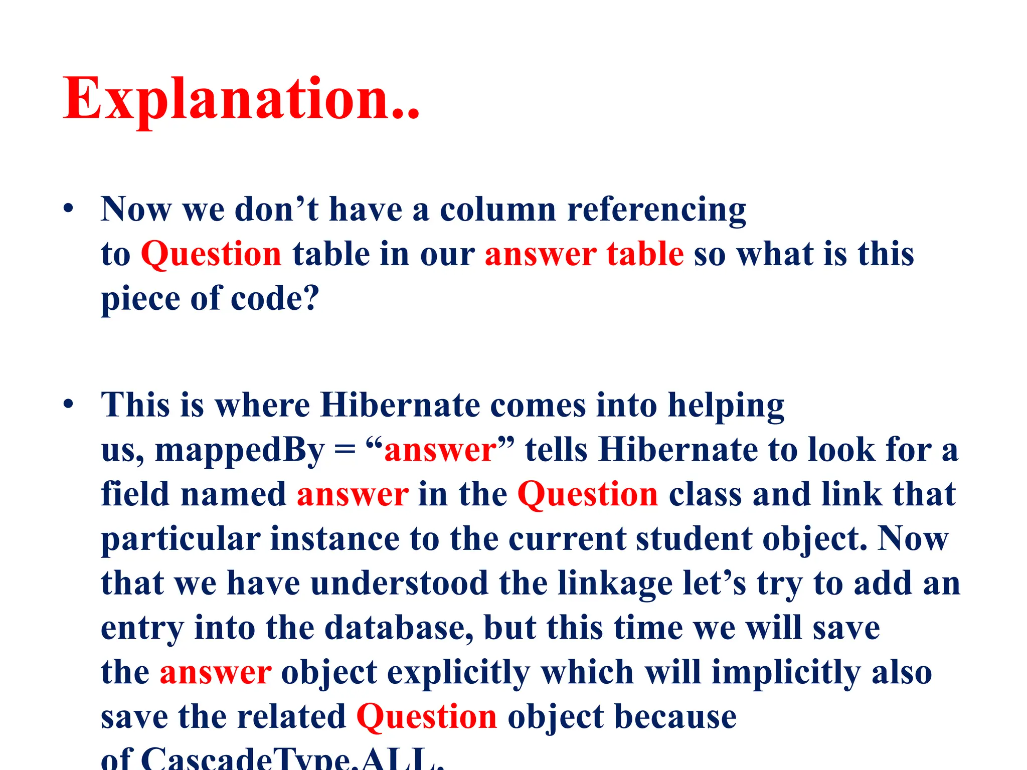 Explanation..
• Now we don’t have a column referencing
to Question table in our answer table so what is this
piece of code?
• This is where Hibernate comes into helping
us, mappedBy = “answer” tells Hibernate to look for a
field named answer in the Question class and link that
particular instance to the current student object. Now
that we have understood the linkage let’s try to add an
entry into the database, but this time we will save
the answer object explicitly which will implicitly also
save the related Question object because
 