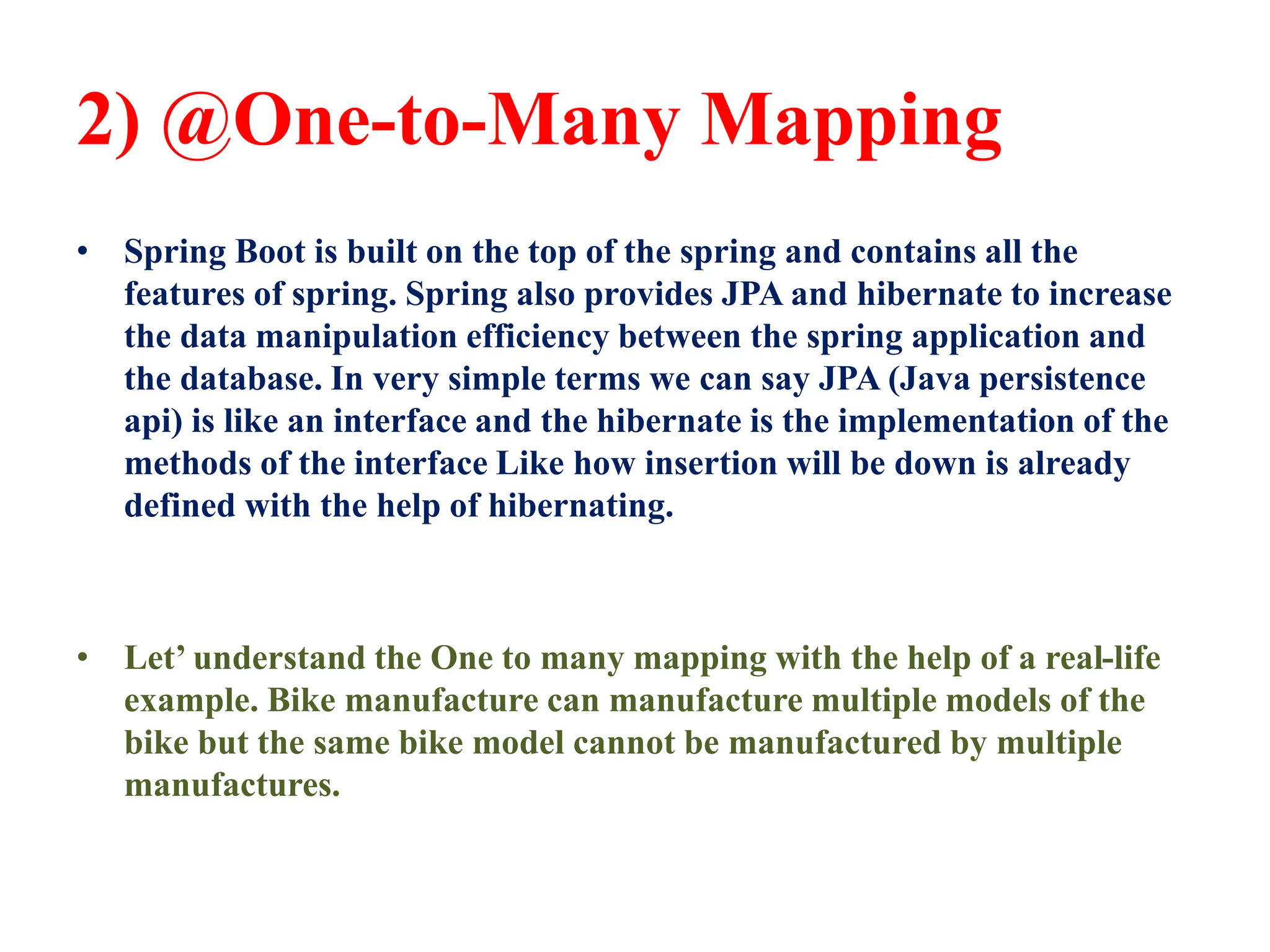 2) @One-to-Many Mapping
• Spring Boot is built on the top of the spring and contains all the
features of spring. Spring also provides JPA and hibernate to increase
the data manipulation efficiency between the spring application and
the database. In very simple terms we can say JPA (Java persistence
api) is like an interface and the hibernate is the implementation of the
methods of the interface Like how insertion will be down is already
defined with the help of hibernating.
• Let’ understand the One to many mapping with the help of a real-life
example. Bike manufacture can manufacture multiple models of the
bike but the same bike model cannot be manufactured by multiple
manufactures.
 