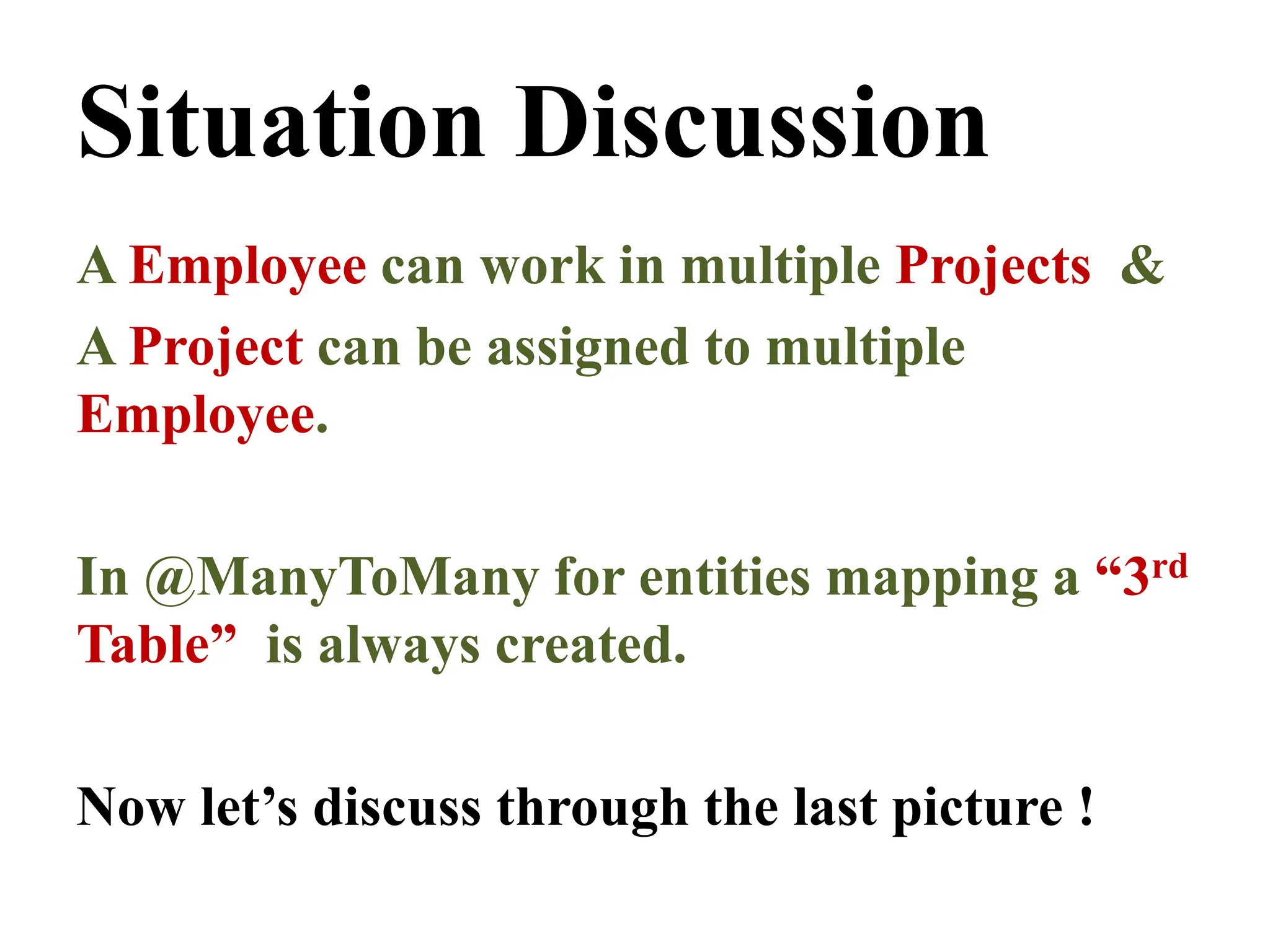 Situation Discussion
A Employee can work in multiple Projects &
A Project can be assigned to multiple
Employee.
In @ManyToMany for entities mapping a “3rd
Table” is always created.
Now let’s discuss through the last picture !
 