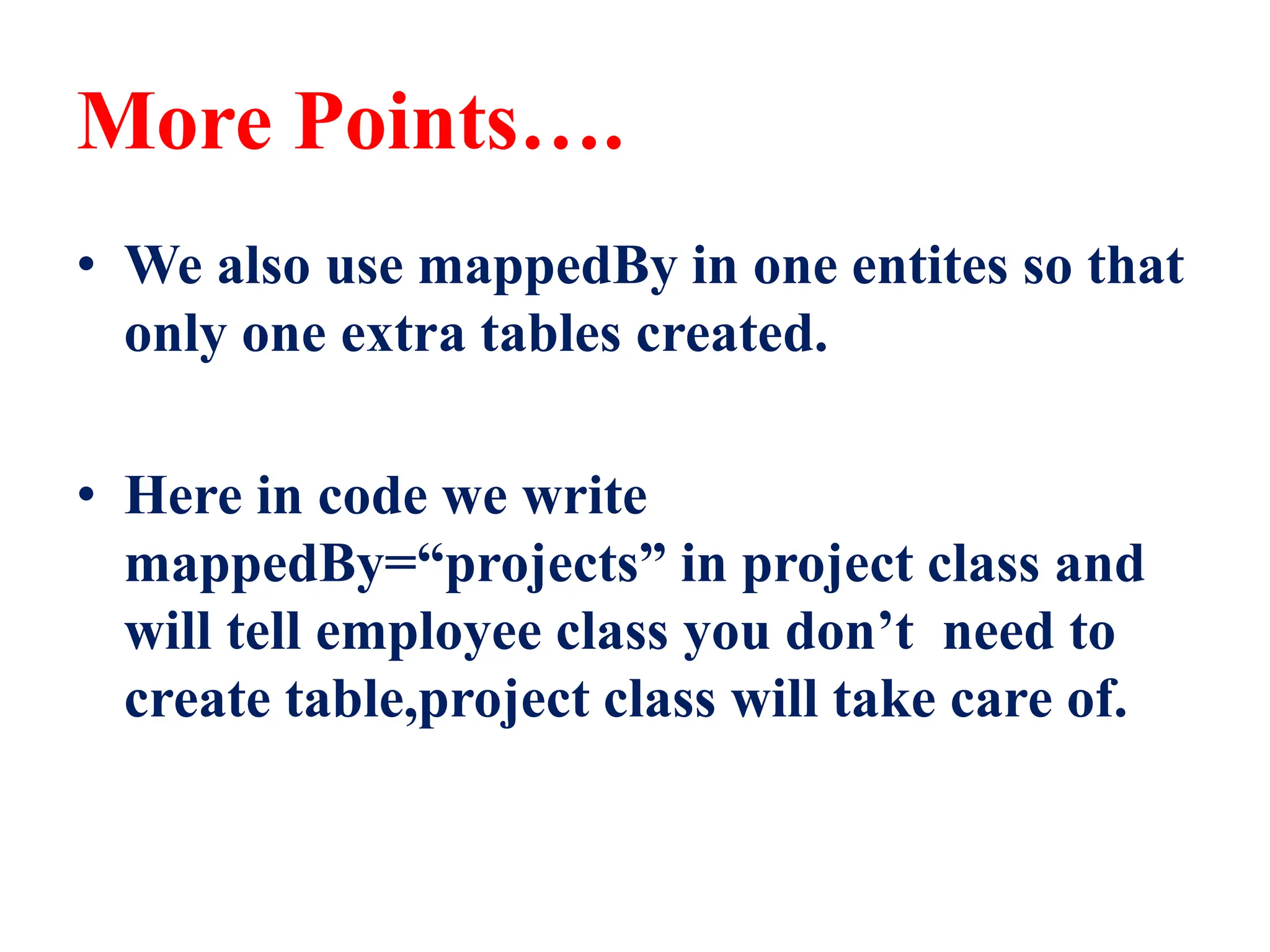 More Points….
• We also use mappedBy in one entites so that
only one extra tables created.
• Here in code we write
mappedBy=“projects” in project class and
will tell employee class you don’t need to
create table,project class will take care of.
 