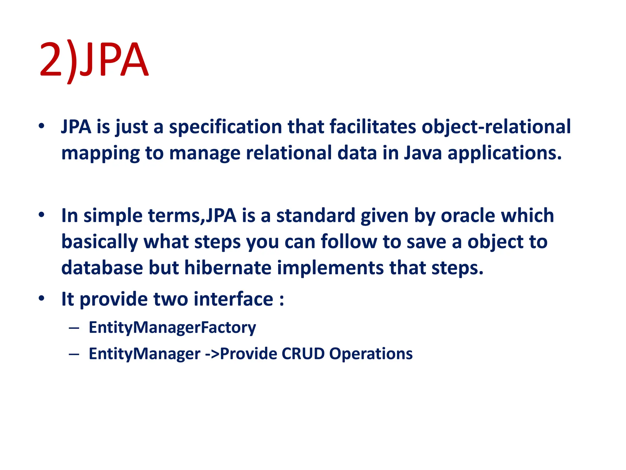 2)JPA
• JPA is just a specification that facilitates object-relational
mapping to manage relational data in Java applications.
• In simple terms,JPA is a standard given by oracle which
basically what steps you can follow to save a object to
database but hibernate implements that steps.
• It provide two interface :
– EntityManagerFactory
– EntityManager ->Provide CRUD Operations
 