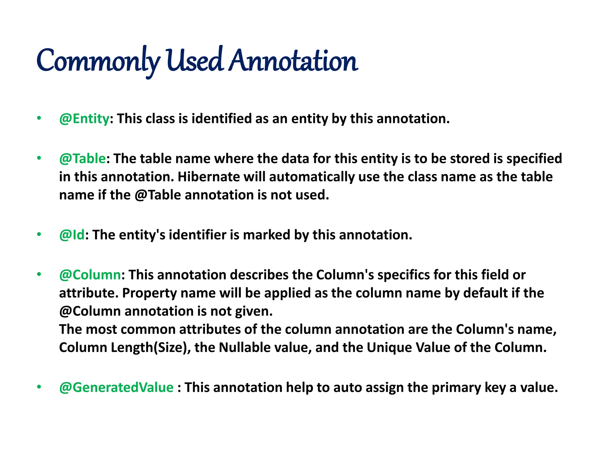 Commonly Used Annotation
• @Entity: This class is identified as an entity by this annotation.
• @Table: The table name where the data for this entity is to be stored is specified
in this annotation. Hibernate will automatically use the class name as the table
name if the @Table annotation is not used.
• @Id: The entity's identifier is marked by this annotation.
• @Column: This annotation describes the Column's specifics for this field or
attribute. Property name will be applied as the column name by default if the
@Column annotation is not given.
The most common attributes of the column annotation are the Column's name,
Column Length(Size), the Nullable value, and the Unique Value of the Column.
• @GeneratedValue : This annotation help to auto assign the primary key a value.
 