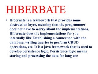 HIBERBATE
• Hibernate is a framework that provides some
abstraction layer, meaning that the programmer
does not have to worry about the implementations,
Hibernate does the implementations for you
internally like Establishing a connection with the
database, writing queries to perform CRUD
operations, etc. It is a java framework that is used to
develop persistence logic. Persistence logic means
storing and processing the data for long use
 