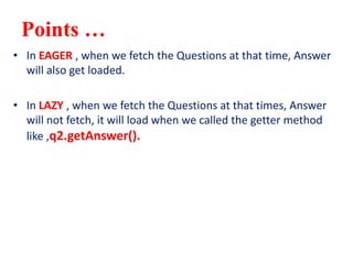 Points …
• In EAGER , when we fetch the Questions at that time, Answer
will also get loaded.
• In LAZY , when we fetch the Questions at that times, Answer
will not fetch, it will load when we called the getter method
like ,q2.getAnswer().
 