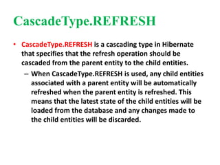 CascadeType.REFRESH
• CascadeType.REFRESH is a cascading type in Hibernate
that specifies that the refresh operation should be
cascaded from the parent entity to the child entities.
– When CascadeType.REFRESH is used, any child entities
associated with a parent entity will be automatically
refreshed when the parent entity is refreshed. This
means that the latest state of the child entities will be
loaded from the database and any changes made to
the child entities will be discarded.
 