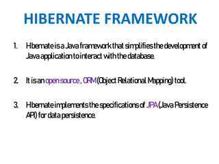 HIBERNATE FRAMEWORK
1. Hibernateis aJavaframework thatsimplifies thedevelopment of
Javaapplicationtointeractwiththedatabase.
2. It isanopensource ,ORM(ObjectRelational Mapping)tool.
3. Hibernateimplements the specificationsof JPA(JavaPersistence
API)for datapersistence.
 