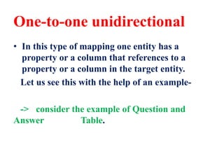 One-to-one unidirectional
• In this type of mapping one entity has a
property or a column that references to a
property or a column in the target entity.
Let us see this with the help of an example-
-> consider the example of Question and
Answer Table.
 