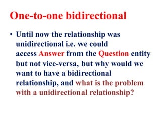 One-to-one bidirectional
• Until now the relationship was
unidirectional i.e. we could
access Answer from the Question entity
but not vice-versa, but why would we
want to have a bidirectional
relationship, and what is the problem
with a unidirectional relationship?
 