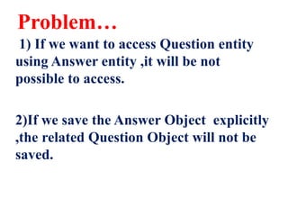 Problem…
1) If we want to access Question entity
using Answer entity ,it will be not
possible to access.
2)If we save the Answer Object explicitly
,the related Question Object will not be
saved.
 