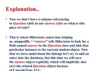 Explanation..
• Now we don’t have a column referencing
to Question table in our answer table so what is this
piece of code?
• This is where Hibernate comes into helping
us, mappedBy = “answer” tells Hibernate to look for a
field named answer in the Question class and link that
particular instance to the current student object. Now
that we have understood the linkage let’s try to add an
entry into the database, but this time we will save
the answer object explicitly which will implicitly also
save the related Question object because
 