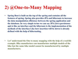 2) @One-to-Many Mapping
• Spring Boot is built on the top of the spring and contains all the
features of spring. Spring also provides JPA and hibernate to increase
the data manipulation efficiency between the spring application and
the database. In very simple terms we can say JPA (Java persistence
api) is like an interface and the hibernate is the implementation of the
methods of the interface Like how insertion will be down is already
defined with the help of hibernating.
• Let’ understand the One to many mapping with the help of a real-life
example. Bike manufacture can manufacture multiple models of the
bike but the same bike model cannot be manufactured by multiple
manufactures.
 