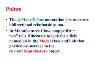 Points
• The @ManyToOne annotation lets us create
bidirectional relationships too.
• In Manufactures Class, mappedBy =
“ob” tells Hibernate to look for a field
named ob in the Model class and link that
particular instance to the
current Manufacture object.
 