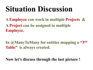 Situation Discussion
A Employee can work in multiple Projects &
A Project can be assigned to multiple
Employee.
In @ManyToMany for entities mapping a “3rd
Table” is always created.
Now let’s discuss through the last picture !
 