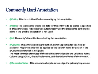 Commonly Used Annotation
• @Entity: This class is identified as an entity by this annotation.
• @Table: The table name where the data for this entity is to be stored is specified
in this annotation. Hibernate will automatically use the class name as the table
name if the @Table annotation is not used.
• @Id: The entity's identifier is marked by this annotation.
• @Column: This annotation describes the Column's specifics for this field or
attribute. Property name will be applied as the column name by default if the
@Column annotation is not given.
The most common attributes of the column annotation are the Column's name,
Column Length(Size), the Nullable value, and the Unique Value of the Column.
• @GeneratedValue : This annotation help to auto assign the primary key a value.
 