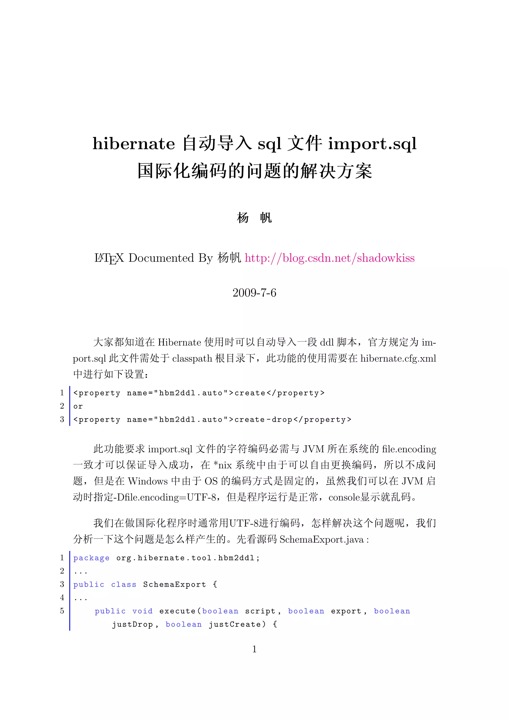 hibernate                                   sql           import.sql




          LTEX Documented By
          A                                      http://blog.csdn.net/shadowkiss

                                               2009-7-6


                        Hibernate                                 ddl                      im-
    port.sql                classpath                                         hibernate.cfg.xml


1   < property name = " hbm2ddl . auto " > create </ property >
2   or
3   < property name = " hbm2ddl . auto " > create - drop </ property >


                      import.sql                              JVM                 ﬁle.encoding
                                        *nix
                  Windows           OS                                                 JVM
               -Dﬁle.encoding=UTF-8                                 console

                                           UTF-8
                                                          SchemaExport.java :
1   package org . hibernate . tool . hbm2ddl ;
2   ...
3   public class SchemaExport {
4   ...
5         public void execute ( boolean script , boolean export , boolean
               justDrop , boolean justCreate ) {

                                                  1
 