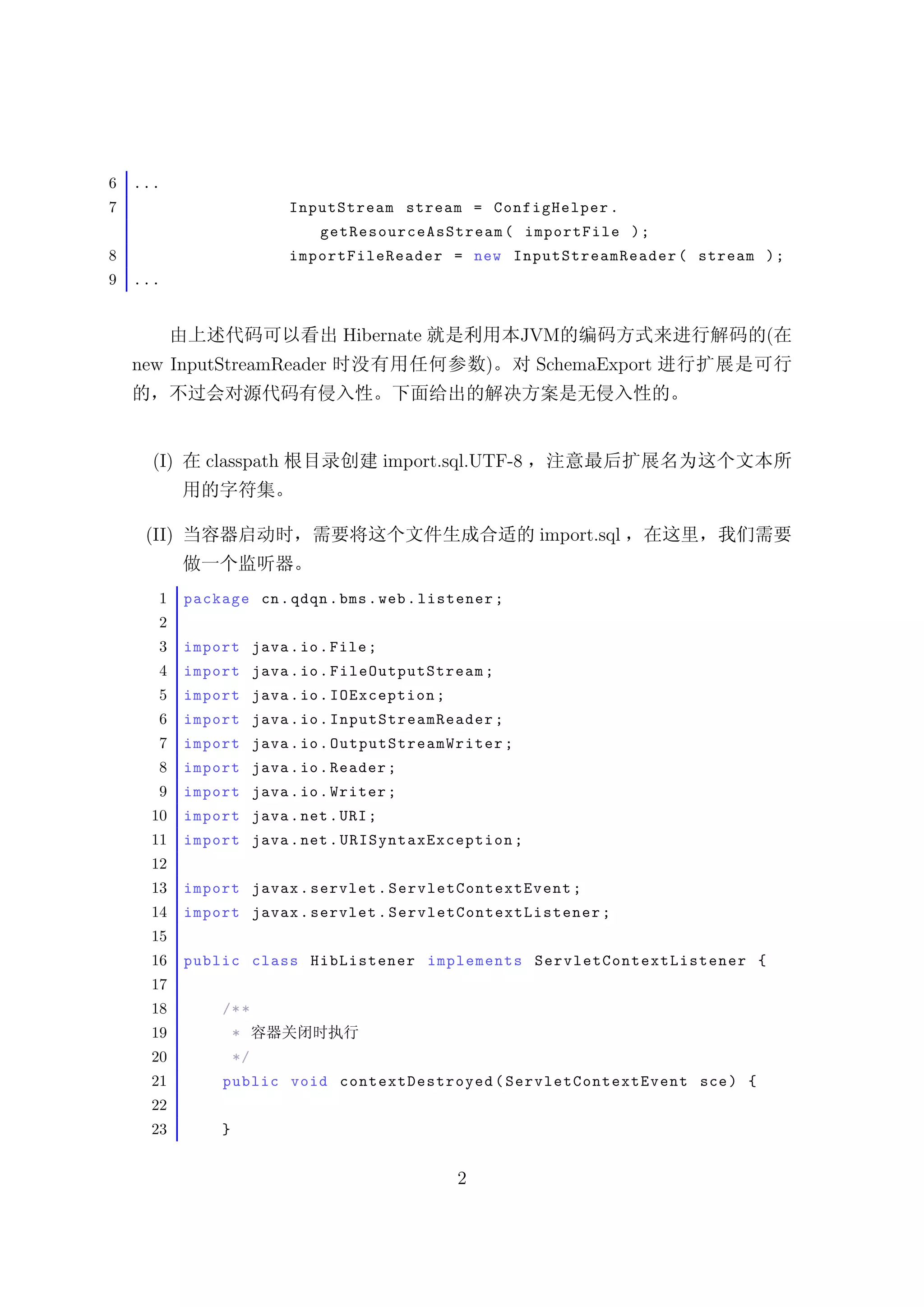 6   ...
7                           InputStream stream = ConfigHelper .
                                 getResourc e AsSt r eam ( importFile ) ;
8                           importFileReader = new InputS treamR eader ( stream ) ;
9   ...


                                    Hibernate                   JVM                             (
    new InputStreamReader                                  )       SchemaExport




      (I)      classpath                   import.sql.UTF-8


     (II)                                                          import.sql


       1    package cn . qdqn . bms . web . listener ;
       2
       3    import java . io . File ;
       4    import java . io . FileOutputStream ;
       5    import java . io . IOException ;
       6    import java . io . InputStreamReader ;
       7    import java . io . OutputSt re amWrit er ;
       8    import java . io . Reader ;
       9    import java . io . Writer ;
      10    import java . net . URI ;
      11    import java . net . URISyntaxE xc eption ;
      12
      13    import javax . servlet . Ser vlet C onte x tE v e nt ;
      14    import javax . servlet . S er v l e t Co n te x t L i s t e n e r ;
      15
      16    public class HibListener implements S e r v l e t C o n t e x t L i s t e n e r {
      17
      18          /* *
      19              *
      20              */
      21          public void contextDestroyed ( Se r v le t C on t e xt E v en t sce ) {
      22
      23          }


                                                      2
 
