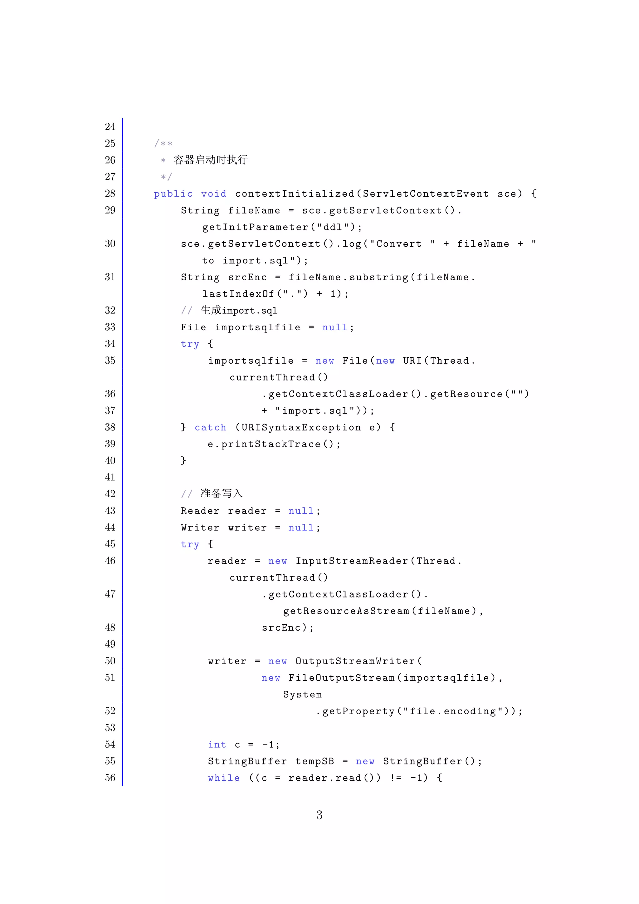 24
25   /* *
26    *
27    */
28   public void contextIn it ialize d ( S er v l et C o nt e x tE v e nt sce ) {
29          String fileName = sce . getSe rvletC ontext () .
                 getInitParameter ( " ddl " ) ;
30          sce . getServletContext () . log ( " Convert " + fileName + "
                 to import . sql " ) ;
31          String srcEnc = fileName . substring ( fileName .
                 lastIndexOf ( " . " ) + 1) ;
32          //      import.sql
33          File importsqlfile = null ;
34          try {
35                importsqlfile = new File ( new URI ( Thread .
                      currentThread ()
36                          . ge t Con tex t Cl a s s L o a d e r () . getResource ( " " )
37                          + " import . sql " ) ) ;
38          } catch ( URISynt ax Except io n e ) {
39                e . printStackTrace () ;
40          }
41
42          //
43          Reader reader = null ;
44          Writer writer = null ;
45          try {
46                reader = new InputStreamR eader ( Thread .
                      currentThread ()
47                          . ge t Con tex t Cl a s s L o a d e r () .
                                 ge tRes o urce A sS t r ea m ( fileName ) ,
48                          srcEnc ) ;
49
50                writer = new OutputS tr ea mW ri te r (
51                          new FileOutputStream ( importsqlfile ) ,
                                 System
52                                       . getProperty ( " file . encoding " ) ) ;
53
54                int c = -1;
55                StringBuffer tempSB = new StringBuffer () ;
56                while (( c = reader . read () ) != -1) {


                                         3
 