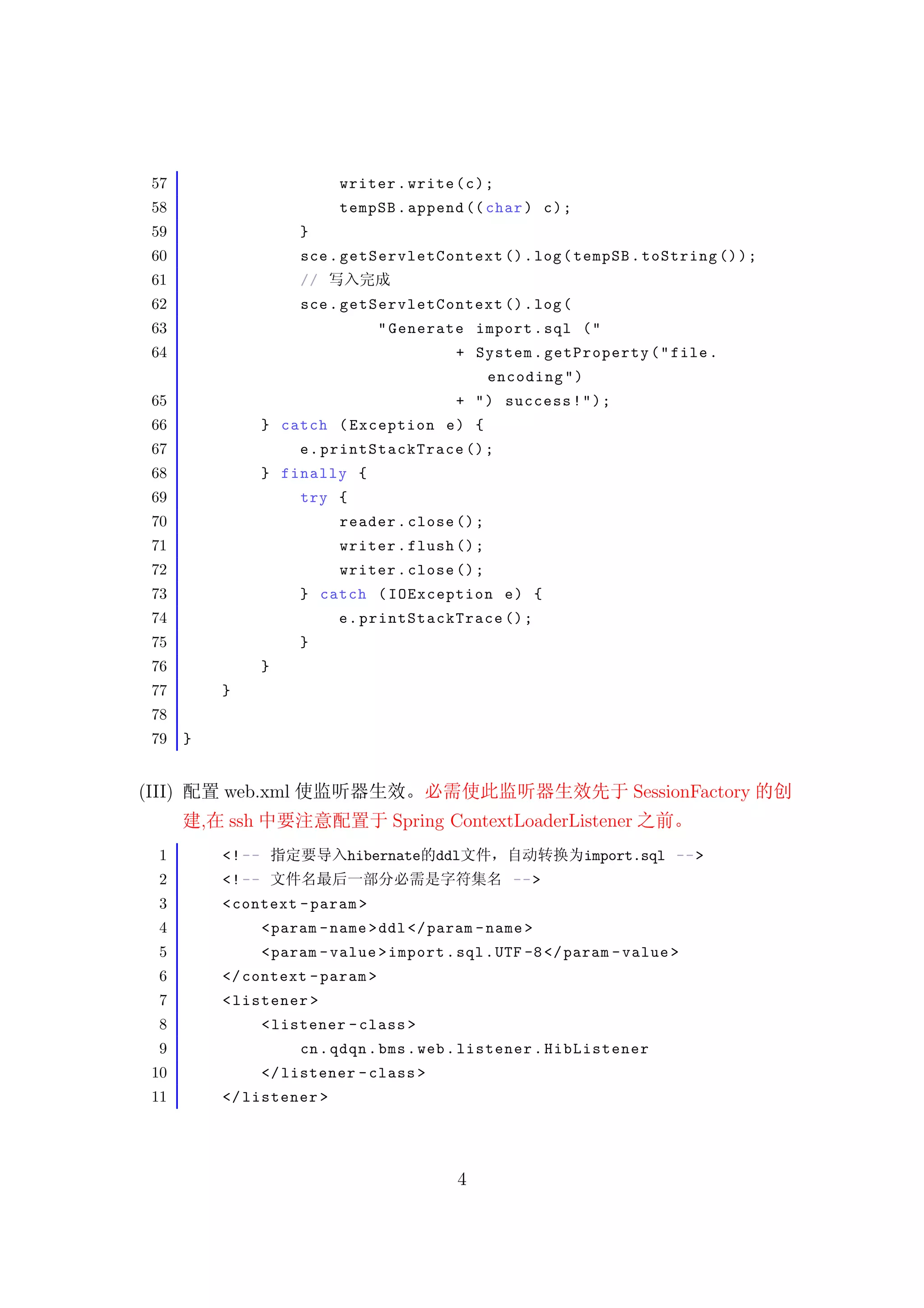 57                               writer . write ( c ) ;
 58                               tempSB . append (( char ) c ) ;
 59                          }
 60                          sce . getServlet Contex t () . log ( tempSB . toString () ) ;
 61                          //
 62                          sce . getServlet Contex t () . log (
 63                                     " Generate import . sql ( "
 64                                                + System . getProperty ( " file .
                                                        encoding " )
 65                                                + " ) success ! " ) ;
 66                     } catch ( Exception e ) {
 67                          e . printStackTrace () ;
 68                     } finally {
 69                          try {
 70                               reader . close () ;
 71                               writer . flush () ;
 72                               writer . close () ;
 73                          } catch ( IOException e ) {
 74                               e . printStackTrace () ;
 75                          }
 76                     }
 77             }
 78
 79     }


(III)           web.xml                                                      SessionFactory
            ,   ssh                       Spring ContextLoaderListener
  1             <! --                hibernate ddl                     import.sql -- >
  2             <! --                                      -- >
  3             < context - param >
  4                     < param - name > ddl </ param - name >
  5                     < param - value > import . sql . UTF -8 </ param - value >
  6             </ context - param >
  7             < listener >
  8                     < listener - class >
  9                          cn . qdqn . bms . web . listener . HibListener
 10                     </ listener - class >
 11             </ listener >




                                                   4
 