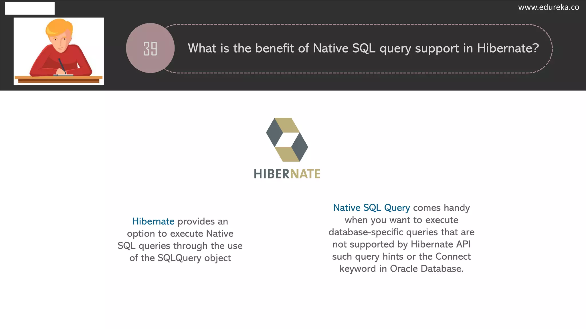 39 What is the benefit of Native SQL query support in Hibernate?
Hibernate provides an
option to execute Native
SQL queries through the use
of the SQLQuery object
Native SQL Query comes handy
when you want to execute
database-specific queries that are
not supported by Hibernate API
such query hints or the Connect
keyword in Oracle Database.
www.edureka.co
 