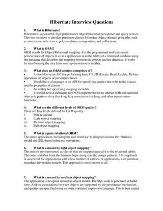 Hibernate Interview Questions
1. What is Hibernate?
Hibernate is a powerful, high performance object/relational persistence and query service.
This lets the users to develop persistent classes following object-oriented principles such
as association, inheritance, polymorphism, composition, and collections.
2. What is ORM?
ORM stands for Object/Relational mapping. It is the programmed and translucent
perseverance of objects in a Java application in to the tables of a relational database using
the metadata that describes the mapping between the objects and the database. It works
by transforming the data from one representation to another.
3. What does an ORM solution comprises of?
• It should have an API for performing basic CRUD (Create, Read, Update, Delete)
operations on objects of persistent classes
• Should have a language or an API for specifying queries that refer to the classes
and the properties of classes
• An ability for specifying mapping metadata
• It should have a technique for ORM implementation to interact with transactional
objects to perform dirty checking, lazy association fetching, and other optimization
functions
4. What are the different levels of ORM quality?
There are four levels defined for ORM quality.
i. Pure relational
ii. Light object mapping
iii. Medium object mapping
iv. Full object mapping
5. What is a pure relational ORM?
The entire application, including the user interface, is designed around the relational
model and SQL-based relational operations.
6. What is a meant by light object mapping?
The entities are represented as classes that are mapped manually to the relational tables.
The code is hidden from the business logic using specific design patterns. This approach
is successful for applications with a less number of entities, or applications with common,
metadata-driven data models. This approach is most known to all.
7. What is a meant by medium object mapping?
The application is designed around an object model. The SQL code is generated at build
time. And the associations between objects are supported by the persistence mechanism,
and queries are specified using an object-oriented expression language. This is best suited
 
