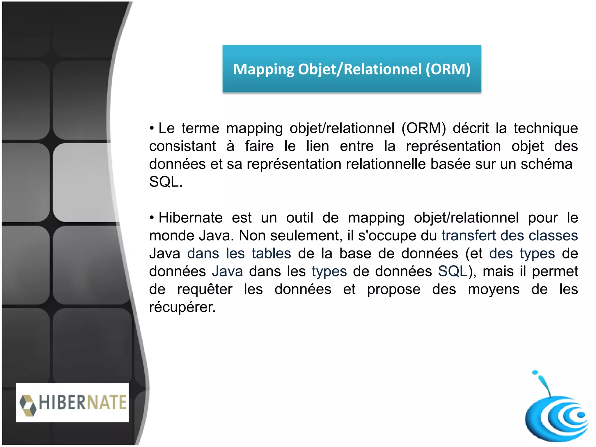 Mapping Objet/Relationnel (ORM)
• Le terme mapping objet/relationnel (ORM) décrit la technique
consistant à faire le lien entre la représentation objet des
données et sa représentation relationnelle basée sur un schéma
SQL.
• Hibernate est un outil de mapping objet/relationnel pour le
monde Java. Non seulement, il s'occupe du transfert des classes
Java dans les tables de la base de données (et des types de
données Java dans les types de données SQL), mais il permet
de requêter les données et propose des moyens de les
récupérer.
 