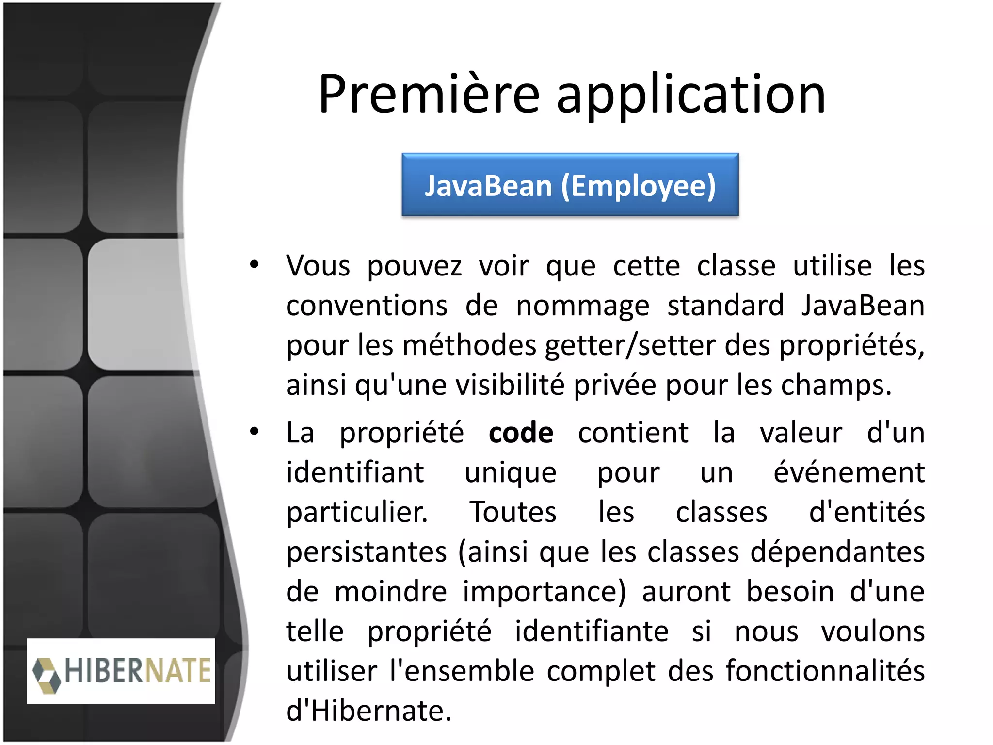 Première application
• Vous pouvez voir que cette classe utilise les
conventions de nommage standard JavaBean
pour les méthodes getter/setter des propriétés,
ainsi qu'une visibilité privée pour les champs.
• La propriété code contient la valeur d'un
identifiant unique pour un événement
particulier. Toutes les classes d'entités
persistantes (ainsi que les classes dépendantes
de moindre importance) auront besoin d'une
telle propriété identifiante si nous voulons
utiliser l'ensemble complet des fonctionnalités
d'Hibernate.
JavaBean (Employee)
 